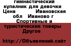 гимнастический купалник для девочки › Цена ­ 3 300 - Ивановская обл., Иваново г. Спортивные и туристические товары » Другое   